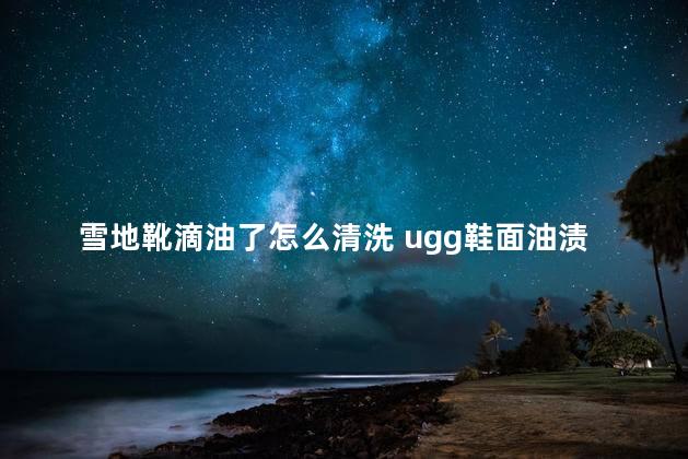 雪地靴滴油了怎么清洗 ugg鞋面油渍怎么清洗